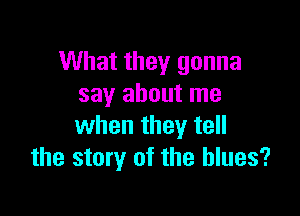 What they gonna
say about me

when they tell
the story of the blues?