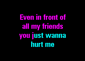 Even in front of
all my friends

you iust wanna
hurt me