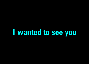 I wanted to see you