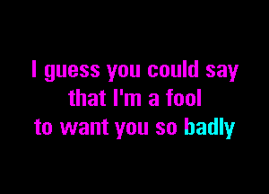 I guess you could say

that I'm a fool
to want you so badly