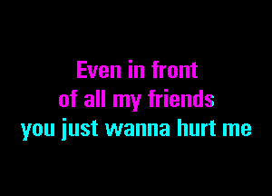 Even in front

of all my friends
you just wanna hurt me