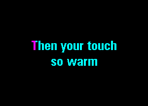 Then your touch

SO warm