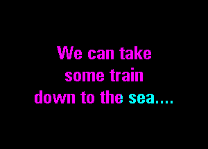 We can take

some train
down to the sea....