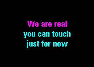 We are real

you can touch
just for now