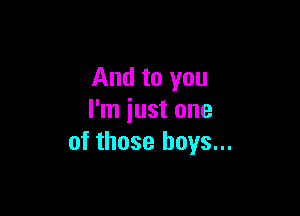 And to you

I'm just one
of those boys...