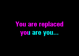 You are replaced

you are you...