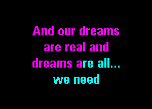 And our dreams
are real and

dreams are all...
we need