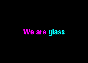 We are glass