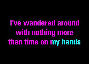 I've wandered around

with nothing more
than time on my hands
