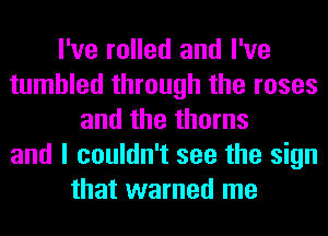 I've rolled and I've
tumbled through the roses
and the thorns
and I couldn't see the sign
that warned me