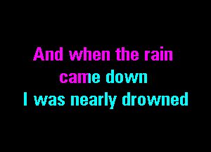 And when the rain

came down
I was nearly drowned