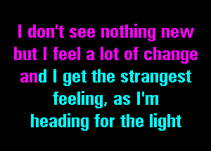 I don't see nothing new
but I feel a lot of change
and I get the strangest
feeling, as I'm
heading for the light