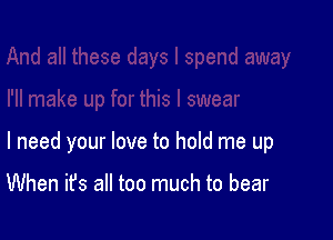 I need your love to hold me up

When it's all too much to bear