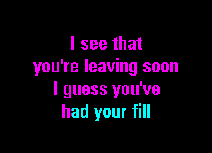 I see that
you're leaving soon

I guess you've
had your fill