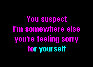 You suspect
I'm somewhere else

you're feeling sorry
for yourself