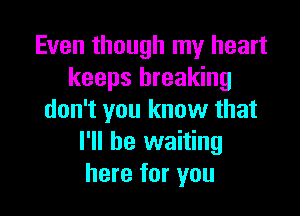 Even though my heart
keeps breaking

don't you know that
I'll be waiting
here for you