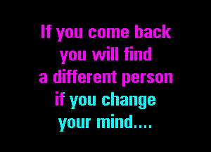 If you come back
you will find

a different person
if you change
your mind....