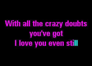 With all the crazy doubts

you've got
I love you even still