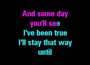 And some day
you1lsee

I've been true
I'll stay that way
un l