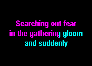 Searching out fear

in the gathering gloom
and suddenly