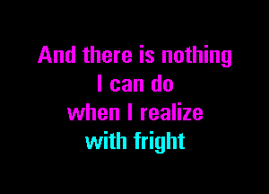 And there is nothing
I can do

when I realize
with fright