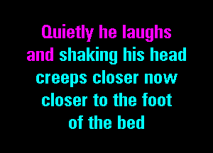 Quietly he laughs
and shaking his head

creeps closer now
closer to the foot
of the bed