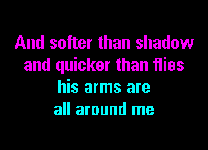 And softer than shadow
and quicker than flies

his arms are
all around me