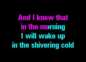 And I know that
in the morning

I will wake up
in the shivering cold