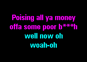 Poising all ya money
offa some poor hegemh

well now oh
woah-oh