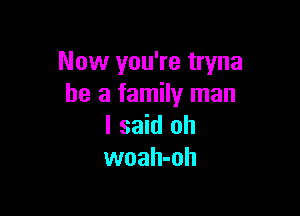 Now you're tryna
he a family man

I said oh
woah-oh