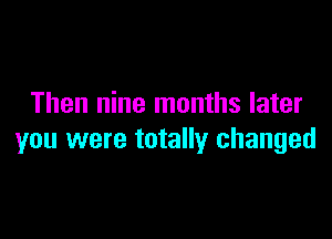 Then nine months later

you were totally changed