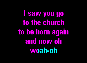 I saw you go
to the church

to be born again
and now oh
woah-oh