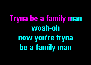 Tryna he a family man
woah-oh

now you're tryna
he a family man