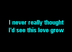 I never really thought

I'd see this love grow