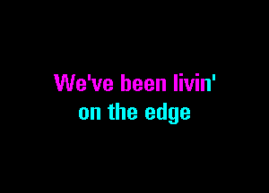 We've been livin'

on the edge