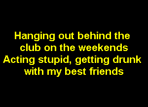 Hanging out behind the
club on the weekends
Acting stupid, getting drunk
with my best friends