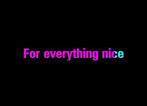 For everything nice