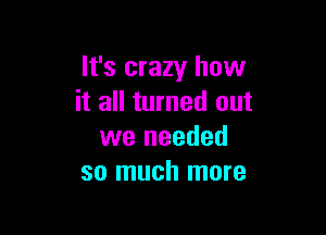 It's crazy how
it all turned out

we needed
so much more