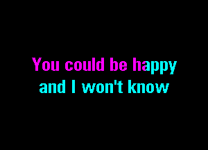 You could be happy

and I won't know