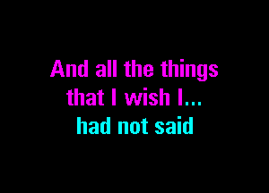 And all the things

that I wish I...
had not said