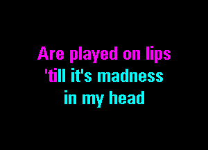 Are played on lips

'till it's madness
in my head