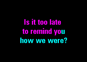 Is it too late

to remind you
how we were?