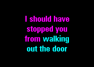 I should have
stopped you

from walking
out the door