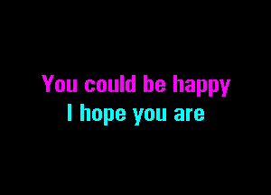 You could be happy

I hope you are