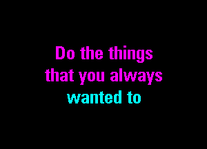 Do the things

that you always
wanted to