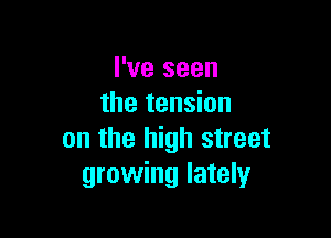 I've seen
the tension

on the high street
growing lately