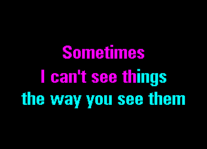 Sometimes

I can't see things
the way you see them