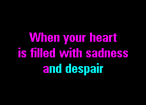 When your heart

is filled with sadness
and despair