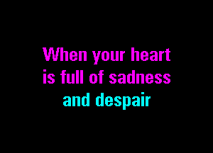 When your heart

is full of sadness
and despair