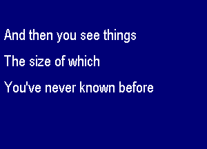 And then you see things

The size of which

You've never known before